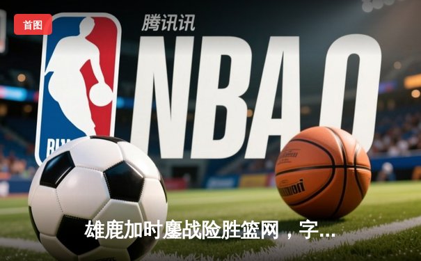 雄鹿加时鏖战险胜篮网，字母哥34+16率队捍卫主场